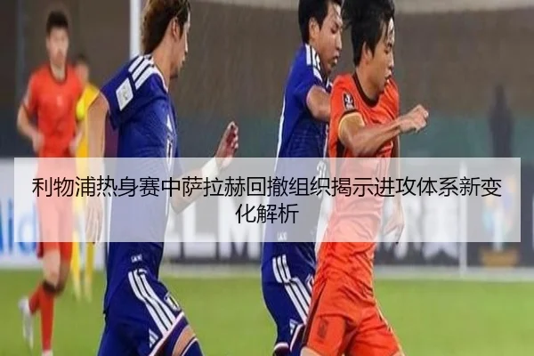 利物浦热身赛中萨拉赫回撤组织揭示进攻体系新变化解析